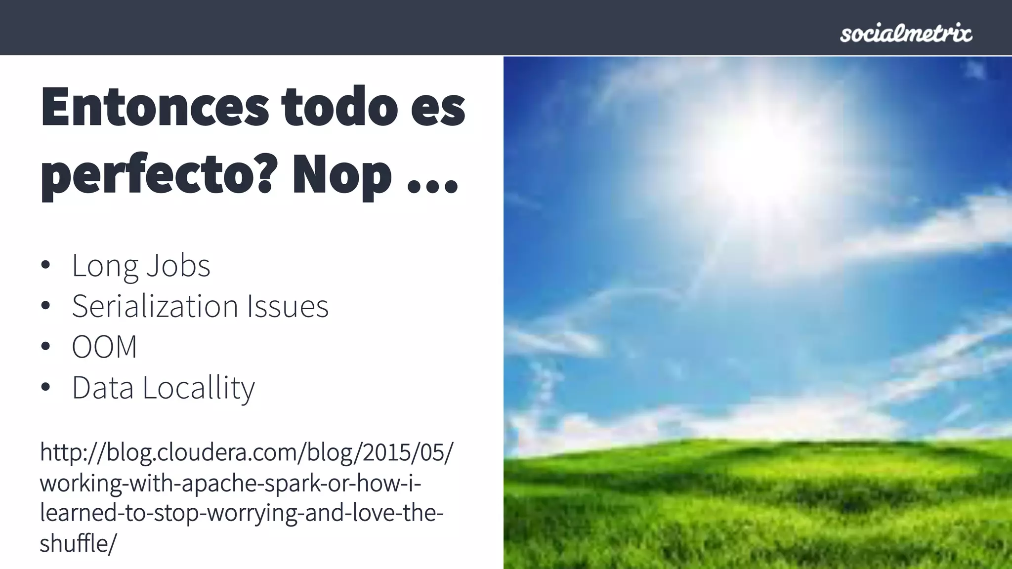Entonces todo es
perfecto? Nop …
•  Long Jobs
•  Serialization Issues
•  OOM
•  Data Locallity
http://blog.cloudera.com/blog/2015/05/
working-with-apache-spark-or-how-i-
learned-to-stop-worrying-and-love-the-
shuﬀle/
 