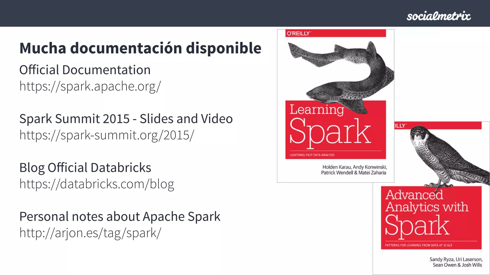 Mucha documentación disponible
Oﬀicial Documentation
https://spark.apache.org/
Spark Summit 2015 - Slides and Video
https://spark-summit.org/2015/
Blog Oﬀicial Databricks
https://databricks.com/blog
Personal notes about Apache Spark
http://arjon.es/tag/spark/
 