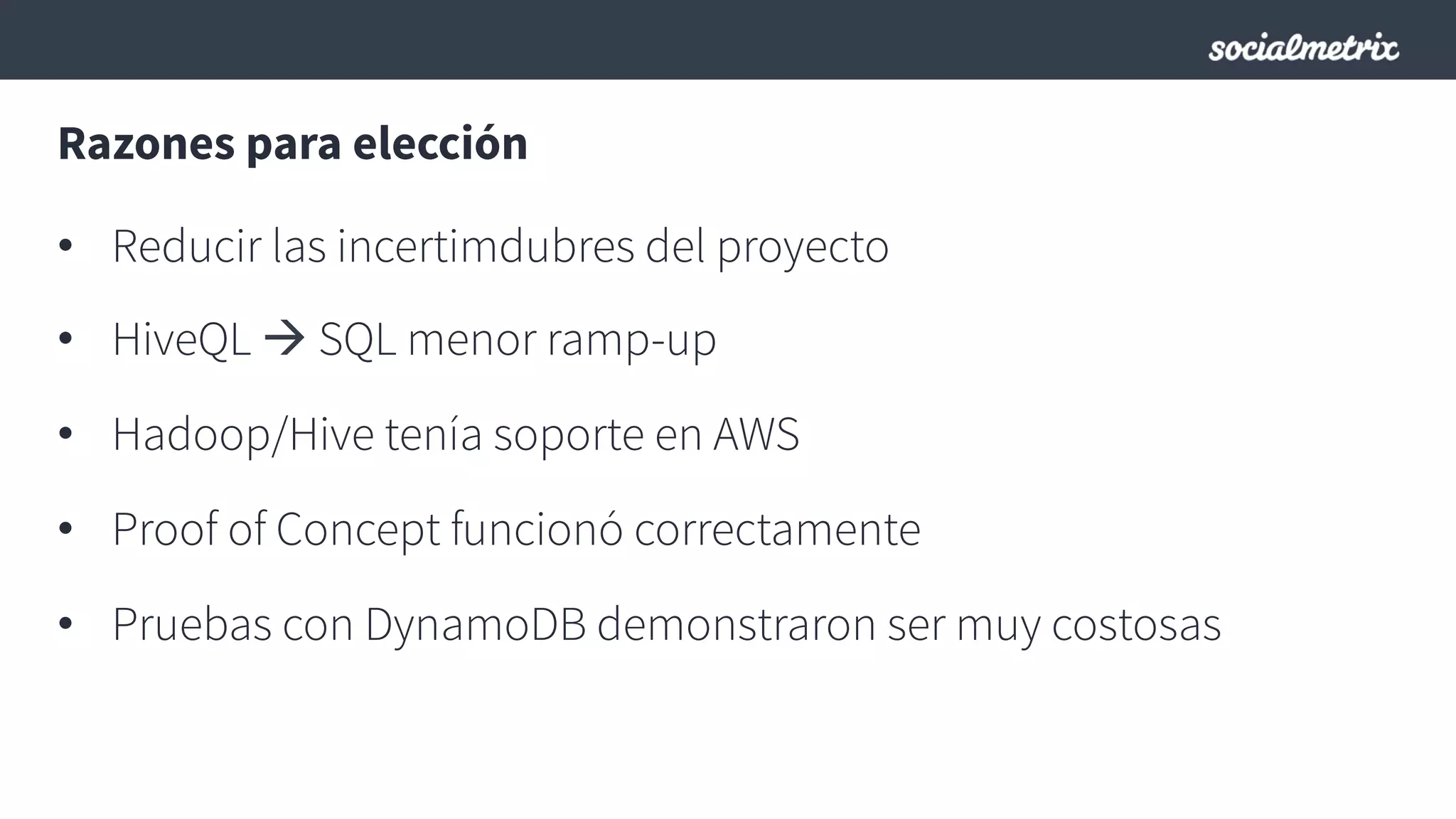 Razones para elección
•  Reducir las incertimdubres del proyecto
•  HiveQL à SQL menor ramp-up
•  Hadoop/Hive tenía soporte en AWS
•  Proof of Concept funcionó correctamente
•  Pruebas con DynamoDB demonstraron ser muy costosas
 