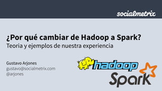 ¿Por qué cambiar de Hadoop a Spark?
Teoria y ejemplos de nuestra experiencia
Gustavo Arjones
gustavo@socialmetrix.com
@arjones
 