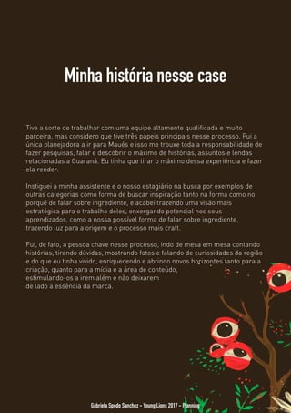 Minha história nesse case
Gabriela Spedo Sanchez - Young Lions 2017 - Planning
Tive a sorte de trabalhar com uma equipe altamente qualificada e muito
parceira, mas considero que tive três papeis principais nesse processo. Fui a
única planejadora a ir para Maués e isso me trouxe toda a responsabilidade de
fazer pesquisas, falar e descobrir o máximo de histórias, assuntos e lendas
relacionadas a Guaraná. Eu tinha que tirar o máximo dessa experiência e fazer
ela render.
Instiguei a minha assistente e o nosso estagiário na busca por exemplos de
outras categorias como forma de buscar inspiração tanto na forma como no
porquê de falar sobre ingrediente, e acabei trazendo uma visão mais
estratégica para o trabalho deles, enxergando potencial nos seus
aprendizados, como a nossa possível forma de falar sobre ingrediente,
trazendo luz para a origem e o processo mais craft.
Fui, de fato, uma pessoa chave nesse processo, indo de mesa em mesa
contando histórias, tirando dúvidas, mostrando fotos e falando de curiosidades
da região e do que eu tinha vivido, enriquecendo e abrindo novos horizontes
tanto para a criação, quanto para a mídia e a área de conteúdo,
estimulando-os a irem além e não deixarem
de lado a essência da marca.
 