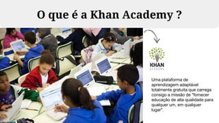 O que é a Khan Academy ?
Uma plataforma de
aprendizagem adaptável
totalmente gratuita que carrega
consigo a missão de "fornecer
educação de alta qualidade para
qualquer um, em qualquer
lugar".
 