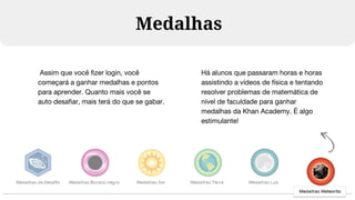 Medalhas
Assim que você fizer login, você
começará a ganhar medalhas e pontos
para aprender. Quanto mais você se
auto desafiar, mais terá do que se gabar.
Há alunos que passaram horas e horas
assistindo a vídeos de física e tentando
resolver problemas de matemática de
nível de faculdade para ganhar
medalhas da Khan Academy. É algo
estimulante!
 