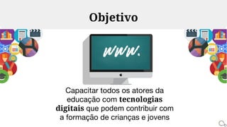 Capacitar todos os atores da
educação com tecnologias
digitais que podem contribuir com
a formação de crianças e jovens
Objetivo
 