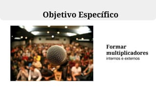 Formar
multiplicadores
internos e externos
Objetivo Específico
 