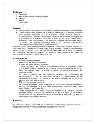 Síntomas: 
 Secuestro 
 Muerte, víctimas del conflicto armado 
 Masacre 
 Muerte 
 Intolerancia 
Causas: 
 Enfrentamientos armados como las guerras civiles entre liberales y conservadores. 
 Los grupos armadas ilegales son una de las fuentes de la violencia y la realidad 
que enfrenta Colombia en la actualidad, social, cultural, política y 
económicamente. Tras las guerras civiles causadas por las clases dominantes fue 
que empezaron a aparecer estas asociaciones en las zonas montañosas y 
apartadas. Estos grupos nacen como una confrontación entre los partidos liberal y 
conservador que buscaban eliminarse entre sí, lo cual tiene como base la 
intolerancia que existió en la época del bipartidismo. 
la causa de que nuestro país tenga tantos altibajos a nivel social, político, económico y 
cultural es debido al problema continuo de los grupos armados que afectan principalmente 
el aspecto social pero por consiguiente se ven afectados todos los ámbitos, ya que estos 
se encuentran íntimamente ligados. A causando que aumenten las tazas de 
desplazamiento que perjudican el bienestar social. 
Consecuencias: 
 El desplazamiento forzado 
 violación de los derechos humanos. 
 Explotación de los recursos naturales. 
 Falta de respeto por los derechos fundamentales a la vida, la integridad personal 
y la libertad individual; en donde las personas más vulnerables son los niños y 
niñas, las mujeres cabeza de familia, los jóvenes, los adultos/as mayores y las 
minorías étnicas. 
 La crisis humanitaria que vive Colombia, agravada por el fenómeno del 
desplazamiento forzado, es considerada como la peor crisis humanitaria del 
hemisferio occidental y la tercera en el mundo después de la República 
Democrática del Congo y Sudán. 
 Más pobreza y menos educación. 
 La violencia extendida, incluso perpetrada por menores de edad, ha dado lugar a 
una sufrida inseguridad ciudadana, especialmente en las grandes ciudades con el 
auge delictivo y narco-guerrillero. 
 Se ve una pérdida de la relación entre los sectores: rural y urbano, donde los 
sectores rurales se encuentran aislados y por lo tanto fuera de los avances 
tecnológicos, se nota un gran atraso en la educación y en la cultura y una gran 
cantidad de inseguridad y violencia. 
Pronostico: 
Si Colombia no llega a un acuerdo en el proceso de paz con los grupos armados, no se 
acabaría la violencia, muertes, extorciones, deslazamiento forzado. 
 