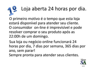 Loja aberta 24 horas por dia.
O primeiro motivo é o tempo que esta loja
estará disponível para atender seu cliente.
O consumidor on-line é imprevisível e pode
resolver comprar o seu produto após as
22:00h de um domingo.
Sua loja ou negócio online funcionará 24
horas por dia, 7 dias por semana, 365 dias por
ano, sem parar!
Sempre pronta para atender seus clientes.
10/10
 