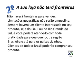 A sua loja não terá fronteiras
Não haverá fronteiras para vender.
Limitações geográficas não serão empecilho.
Sempre haverá um cliente interessado no seu
produto, seja do Piauí ou no Rio Grande do
Sul, e você poderá atende-lo com toda
praticidade para qualquer outra região
Brasileira e até para os países vizinhos.
Clientes de todo o Brasil poderão comprar seu
produto.
11/10
 