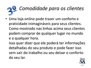 • Uma loja online pode trazer um conforto e
praticidade inimagináveis para seus clientes.
Como mostrado nas linhas acima seus clientes
podem comprar de qualquer lugar no mundo
e a qualquer hora.
Isso quer dizer que ele poderá ter informações
detalhadas do seu produto e pode fazer isso
sem sair do trabalho ou seu deixar o conforto
do seu lar.
Comodidade para os clientes
12/10
 