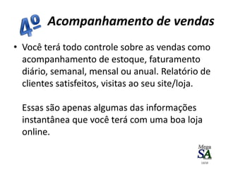 • Você terá todo controle sobre as vendas como
acompanhamento de estoque, faturamento
diário, semanal, mensal ou anual. Relatório de
clientes satisfeitos, visitas ao seu site/loja.
Essas são apenas algumas das informações
instantânea que você terá com uma boa loja
online.
Acompanhamento de vendas
13/10
 