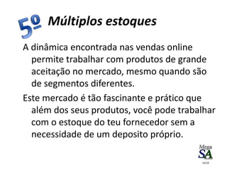 A dinâmica encontrada nas vendas online
permite trabalhar com produtos de grande
aceitação no mercado, mesmo quando são
de segmentos diferentes.
Este mercado é tão fascinante e prático que
além dos seus produtos, você pode trabalhar
com o estoque do teu fornecedor sem a
necessidade de um deposito próprio.
Múltiplos estoques
14/10
 