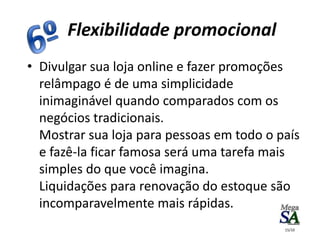 • Divulgar sua loja online e fazer promoções
relâmpago é de uma simplicidade
inimaginável quando comparados com os
negócios tradicionais.
Mostrar sua loja para pessoas em todo o país
e fazê-la ficar famosa será uma tarefa mais
simples do que você imagina.
Liquidações para renovação do estoque são
incomparavelmente mais rápidas.
Flexibilidade promocional
15/10
 