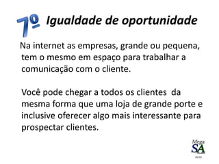 Na internet as empresas, grande ou pequena,
tem o mesmo em espaço para trabalhar a
comunicação com o cliente.
Você pode chegar a todos os clientes da
mesma forma que uma loja de grande porte e
inclusive oferecer algo mais interessante para
prospectar clientes.
Igualdade de oportunidade
16/10
 