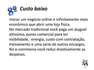 Iniciar um negócio online é infinitamente mais
econômico que abrir uma loja física.
No mercado tradicional você paga um aluguel
altíssimo, ponto comercial para ter
visibilidade, energia, custo com contratação,
treinamento e uma serie de outros encargos.
No e-commerce você reduz drasticamente as
despesas.
Custo baixo
17/10
 