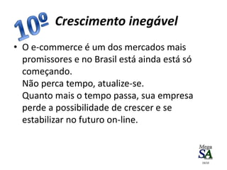 • O e-commerce é um dos mercados mais
promissores e no Brasil está ainda está só
começando.
Não perca tempo, atualize-se.
Quanto mais o tempo passa, sua empresa
perde a possibilidade de crescer e se
estabilizar no futuro on-line.
Crescimento inegável
19/10
 