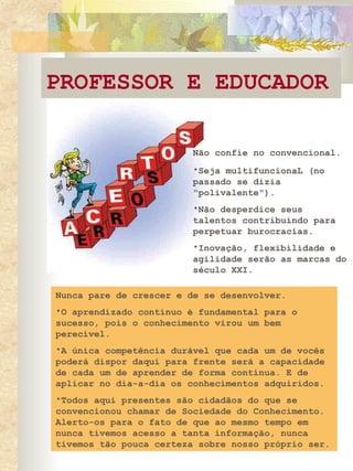 PROFESSOR E EDUCADOR Não confie no convencional.   Seja multifuncionaL (no passado se dizia "polivalente").  Não desperdice seus talentos contribuindo para perpetuar burocracias.  Inovação, flexibilidade e agilidade serão as marcas do século XXI.  Nunca pare de crescer e de se desenvolver.  O aprendizado contínuo é fundamental para o sucesso, pois o conhecimento virou um bem perecível.  A única competência durável que cada um de vocês poderá dispor daqui para frente será a capacidade de cada um de aprender de forma contínua. E de aplicar no dia-a-dia os conhecimentos adquiridos.  Todos aqui presentes são cidadãos do que se convencionou chamar de Sociedade do Conhecimento. Alerto-os para o fato de que ao mesmo tempo em nunca tivemos acesso a tanta informação, nunca tivemos tão pouca certeza sobre nosso próprio ser.  