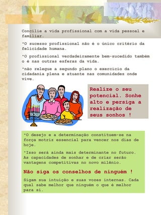 Concilie a vida profissional com a vida pessoal e familiar.  O sucesso profissional não é o único critério da felicidade humana.  O profissional verdadeiramente bem-sucedido também o é nas outras esferas da vida.  não relegue a segundo plano o exercício da cidadania plena e atuante nas comunidades onde vive.  Realize o seu potencial. Sonhe alto e persiga a realização de seus sonhos ! O desejo e a determinação constituem-se na força motriz essencial para vencer nos dias de hoje.  Isso será ainda mais determinante no futuro. As capacidades de sonhar e de criar serão vantagens competitivas no novo milênio.  Não siga os conselhos de ninguém  ! Sigam sua intuição e suas vozes internas. Cada qual sabe melhor que ninguém o que é melhor para si.   