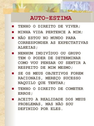 AUTO-ESTIMA TENHO O DIREITO DE VIVER; MINHA VIDA PERTENCE A MIM; NÃO ESTOU NO MUNDO PARA CORRESPONDER AS EXPECTATIVAS ALHEIAS; NENHUM INDIVÍDUO OU GRUPO TEM O PODER DE DETERMINAR COMO VOU PENSAR OU SENTIR A RESPEITO DE MIM MESMO; SE OS MEUS OBJETIVOS FOREM RACIONAIS, MEREÇO SUCESSO NAQUILO QUE TENTAR; TENHO O DIREITO DE COMETER ERROS; ACEITO A REALIDADE DOS MEUS PROBLEMAS, MAS NÃO SOU DEFINIDO POR ELES. 