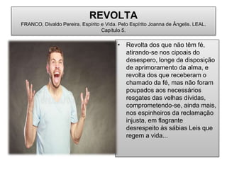REVOLTA
FRANCO, Divaldo Pereira. Espírito e Vida. Pelo Espírito Joanna de Ângelis. LEAL.
Capítulo 5.
• Revolta dos que não têm fé,
atirando-se nos cipoais do
desespero, longe da disposição
de aprimoramento da alma, e
revolta dos que receberam o
chamado da fé, mas não foram
poupados aos necessários
resgates das velhas dívidas,
comprometendo-se, ainda mais,
nos espinheiros da reclamação
injusta, em flagrante
desrespeito às sábias Leis que
regem a vida...
 
