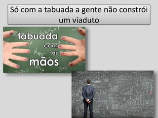 Só com a tabuada a gente não constrói
um viaduto
 