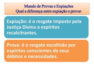 Mundo de Provas e Expiações
Qual a diferença entre expiação e prova?
Expiação: é o resgate imposto pela
Justiça Divina a espíritos
recalcitrantes.
Prova: é o resgate escolhido por
espíritos conscientes de seus
débitos e necessidades.
 