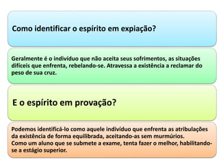 Como identificar o espírito em expiação?
Geralmente é o indivíduo que não aceita seus sofrimentos, as situações
difíceis que enfrenta, rebelando-se. Atravessa a existência a reclamar do
peso de sua cruz.
E o espírito em provação?
Podemos identificá-lo como aquele indivíduo que enfrenta as atribulações
da existência de forma equilibrada, aceitando-as sem murmúrios.
Como um aluno que se submete a exame, tenta fazer o melhor, habilitando-
se a estágio superior.
 