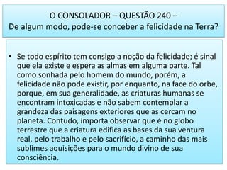 O CONSOLADOR – QUESTÃO 240 –
De algum modo, pode-se conceber a felicidade na Terra?
• Se todo espírito tem consigo a noção da felicidade; é sinal
que ela existe e espera as almas em alguma parte. Tal
como sonhada pelo homem do mundo, porém, a
felicidade não pode existir, por enquanto, na face do orbe,
porque, em sua generalidade, as criaturas humanas se
encontram intoxicadas e não sabem contemplar a
grandeza das paisagens exteriores que as cercam no
planeta. Contudo, importa observar que é no globo
terrestre que a criatura edifica as bases da sua ventura
real, pelo trabalho e pelo sacrifício, a caminho das mais
sublimes aquisições para o mundo divino de sua
consciência.
 