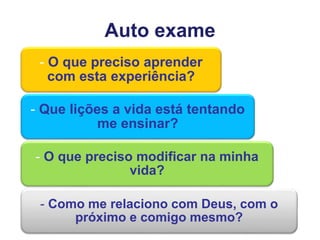 Auto exame
- O que preciso aprender
com esta experiência?
- Que lições a vida está tentando
me ensinar?
- O que preciso modificar na minha
vida?
- Como me relaciono com Deus, com o
próximo e comigo mesmo?
 
