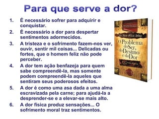 1. É necessário sofrer para adquirir e
conquistar.
2. É necessário a dor para despertar
sentimentos adormecidos.
3. A tristeza e o sofrimento fazem-nos ver,
ouvir, sentir mil coisas... Delicadas ou
fortes, que o homem feliz não pode
perceber.
4. A dor tem ação benfazeja para quem
sabe compreendê-la, mas somente
podem compreendê-la aqueles que
sentiram seus poderosos efeitos.
5. A dor é como uma asa dada a uma alma
escravizada pela carne; para ajudá-la a
desprender-se e a elevar-se mais alto.
6. A dor física produz sensações... O
sofrimento moral traz sentimentos.
 