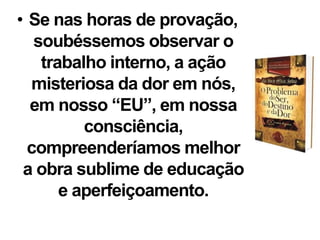 • Se nas horas de provação,
soubéssemos observar o
trabalho interno, a ação
misteriosa da dor em nós,
em nosso “EU”, em nossa
consciência,
compreenderíamos melhor
a obra sublime de educação
e aperfeiçoamento.
 