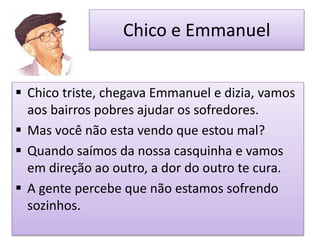Chico e Emmanuel
 Chico triste, chegava Emmanuel e dizia, vamos
aos bairros pobres ajudar os sofredores.
 Mas você não esta vendo que estou mal?
 Quando saímos da nossa casquinha e vamos
em direção ao outro, a dor do outro te cura.
 A gente percebe que não estamos sofrendo
sozinhos.
 