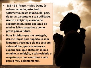 • ESE – 31 -Prece. – Meu Deus, és
soberanamente justo; todo
sofrimento, neste mundo, há, pois,
de ter a sua causa e a sua utilidade.
Aceito a aflição que acabo de
experimentar, como expiação de
minhas faltas passadas e como
prova para o futuro.
• Bons Espíritos que me protegeis,
dai-me forças para suportá-la sem
lamentos. Fazei que ela me seja um
aviso salutar; que me acresça a
experiência; que abata em mim o
orgulho, a ambição, a tola vaidade e
o egoísmo, e que contribua assim
para o meu adiantamento.
 
