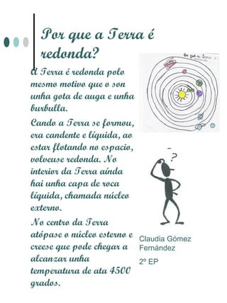 Por que a Terra é
  redonda?
A Terra é redonda polo
mesmo motivo que o son
unha gota de auga e unha
burbulla.
Cando a Terra se formou,
era candente e líquida, ao
estar flotando no espacio,
volveuse redonda. No
interior da Terra aínda
hai unha capa de roca
líquida, chamada núcleo
externo.
No centro da Terra
atópase o núcleo esterno e   Claudia Gómez
creese que pode chegar a     Fernández
alcanzar unha                2º EP
temperatura de ata 4500
grados.
 