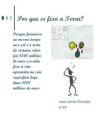 Por que se fixo a Terra?

Porque formouse
ao mesmo tempo
ca o sol e o resto
do sistema solar
fai 4540 millóns
de anos e a vida
fixo a súa
aparición na súa
superficie logo
duns 1000
millóns de anos.


                     José Lemos González
                     2º EP
 