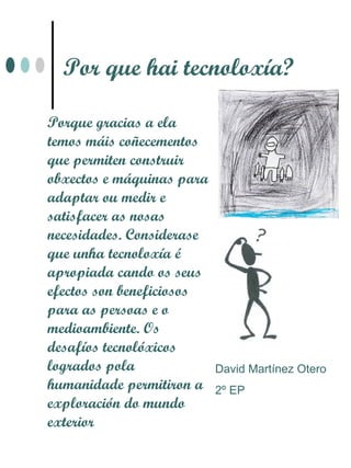 Por que hai tecnoloxía?

Porque gracias a ela
temos máis coñecementos
que permiten construir
obxectos e máquinas para
adaptar ou medir e
satisfacer as nosas
necesidades. Considerase
que unha tecnoloxía é
apropiada cando os seus
efectos son beneficiosos
para as persoas e o
medioambiente. Os
desafíos tecnolóxicos
logrados pola              David Martínez Otero
humanidade permitiron a    2º EP
exploración do mundo
exterior
 