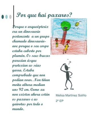 Por que hai paxaros?
Porque o arqueópterix
era un dinosaurio
pertencente a un grupo
chamado dinosaurio-
ave porque o seu corpo
estaba cuberto por
plumón. Os seus brazos
parecían ásque
protexían as súas
garra. Estaba
comprobado que non
podían voar. Non tiñan
moita altura median
uns 92 cm. Como xa
non existen ahora están   Melisa Martínez Soliño
os paxaros e as           2º EP
gaivotas por todo o
mundo.
 