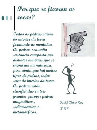 Por que se fixeron as
  rocas?

Todas os pedras sairon
do interior da terra
formando as montañas.
As pedras son unha
sustancia composta por
distintos minerais que se
encontran na natureza,
pero aínda que hai moitos
tipos de pedras, todas
saen do interior da terra.
As pedras están
clasificadas en tres
grandes grupos: pedras
magmáticas,                  David Otero Rey
sedimentarias e              2º EP
metamórficas.
 