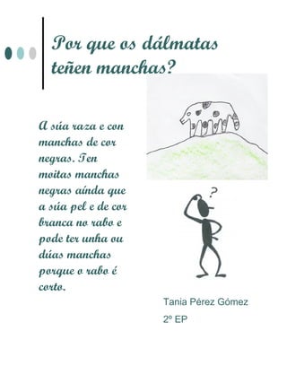 Por que os dálmatas
  teñen manchas?

A súa raza e con
manchas de cor
negras. Ten
moitas manchas
negras aínda que
a súa pel e de cor
branca no rabo e
pode ter unha ou
dúas manchas
porque o rabo é
corto.
                     Tania Pérez Gómez
                     2º EP
 