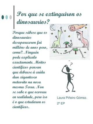Por que se extinguiron os
  dinosaurios?
Porque sábese que os
dinosaurios
desapareceron fai
millóns de anos pero,
como?. Ninguén
pode explicalo
exactamente. Moitos
científicos pensan
que debeuse á caída
dun xigantesco
meteorito na nosa
mesma Terra. Non
se sabe o que ocorreu
en realidade, pero iso   Laura Piñeiro Gómez.
é o que estudaron os     2º EP
científicos.
 