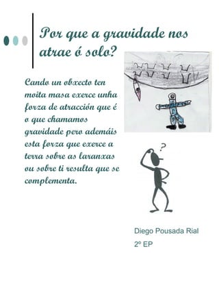 Por que a gravidade nos
    atrae ó solo?
Cando un obxecto ten
moita masa exerce unha
forza de atracción que é
o que chamamos
gravidade pero ademáis
esta forza que exerce a
terra sobre as laranxas
ou sobre ti resulta que se
complementa.




                             Diego Pousada Rial
                             2º EP
 
