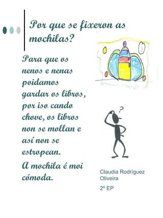 Por que se fixeron as
 mochilas?
Para que os
nenos e nenas
poidamos
gardar os libros,
por iso cando
chove, os libros
non se mollan e
así non se
estropean.
A mochila é moi
                    Claudia Rodríguez
cómoda.             Oliveira
                    2º EP
 