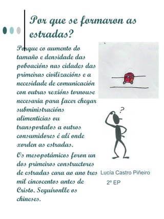 Por que se formaron as
    estradas?
Porque co aumento do
tamaño e densidade das
poboacións nas cidades das
primeiras civilizacións e a
necesidade de comunicación
con outras rexións tornouse
necesaria para facer chegar
subministracións
alimenticias ou
transportalos a outros
consumidores é alí onde
xorden as estradas.
Os mesopotámicos foron un
dos primeiros constructores
de estradas cara ao ano tres   Lucía Castro Piñeiro
mil cincocentos antes de         2º EP
Cristo. Seguíronlle os
chineses.
 