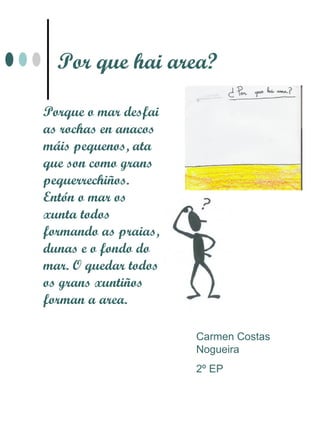 Por que hai area?

Porque o mar desfai
as rochas en anacos
máis pequenos, ata
que son como grans
pequerrechiños.
Entón o mar os
xunta todos
formando as praias,
dunas e o fondo do
mar. O quedar todos
os grans xuntiños
forman a area.

                      Carmen Costas
                      Nogueira
                      2º EP
 
