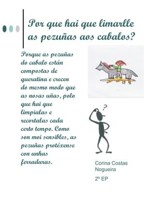 Por que hai que limarlle
  as pezuñas aos cabalos?
Porque as pezuñas
do cabalo están
compostas de
queratina e crecen
do mesmo modo que
as nosas uñas, polo
que hai que
limpialas e
recortalas cada
certo tempo. Como
son moi sensibles, as
pezuñas protéxense
con unhas
ferraduras.             Corina Costas
                        Nogueira
                        2º EP
 