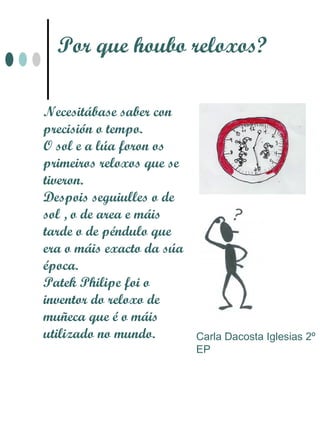 Por que houbo reloxos?

Necesitábase saber con
precisión o tempo.
O sol e a lúa foron os
primeiros reloxos que se
tiveron.
Despois seguiulles o de
sol , o de area e máis
tarde o de péndulo que
era o máis exacto da súa
época.
Patek Philipe foi o
inventor do reloxo de
muñeca que é o máis
utilizado no mundo.        Carla Dacosta Iglesias 2º
                           EP
 