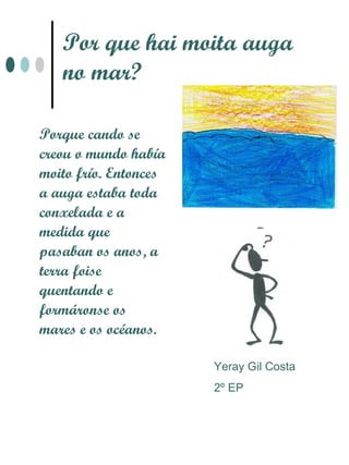 Por que hai moita auga
   no mar?

Porque cando se
creou o mundo había
moito frío. Entonces
a auga estaba toda
conxelada e a
medida que
pasaban os anos, a
terra foise
quentando e
formáronse os
mares e os océanos.

                       Yeray Gil Costa
                       2º EP
 