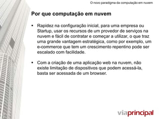 O novo paradigma da computação em nuvem
Por que computação em nuvem
 Rapidez na configuração inicial, para uma empresa ou
Startup, usar os recursos de um provedor de serviços na
nuvem e fácil de contratar e começar a utilizar, o que traz
uma grande vantagem estratégica, como por exemplo, um
e-commerce que tem um crescimento repentino pode ser
escalado com facilidade.
 Com a criação de uma aplicação web na nuvem, não
existe limitação de dispositivos que podem acessá-
la, basta ser acessada de um browser.
 