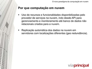 O novo paradigma da computação em nuvem
Por que computação em nuvem
 Uso de recursos e funcionalidades disponibilizadas pelo
provedor de serviços na nuvem, indo desde API para
gerenciamento e monitoramento até banco de dados não
relacionais criados para a nuvem.
 Replicação automática dos dados na nuvem em
servidores com localizações diferentes (geo redundância).
 
