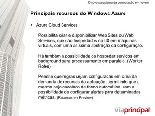 O novo paradigma da computação em nuvem
Principais recursos do Windows Azure
 Azure Cloud Services
Possibilita criar e disponibilizar Web Sites ou Web
Services, que são hospedados no IIS em máquinas
virtuais, com uma altíssima abstração da configuração.
Há também a possibilidade de hospedar serviços em
background para processamento em paralelo. (Worker
Roles)
Permite que regras sejam configuradas em cima da
demanda de recursos da aplicação, permitindo que a
mesma seja escalada de forma automática, com a
possibilidade de configurar alertas para determinadas
métricas. (Recursos em Preview)
 