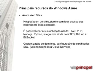 O novo paradigma da computação em nuvem
Principais recursos do Windows Azure
 Azure Web Sites
Hospedagem de sites, porém com total acesso aos
recursos de escalabilidade.
É possível criar a sua aplicação usado:
.Net, PHP, Node.js, Python, integrando ainda com
TFS, GitHub e BitBucket.
Customização de domínios, configuração de certificados
SSL. (vale também para Cloud Services)
 